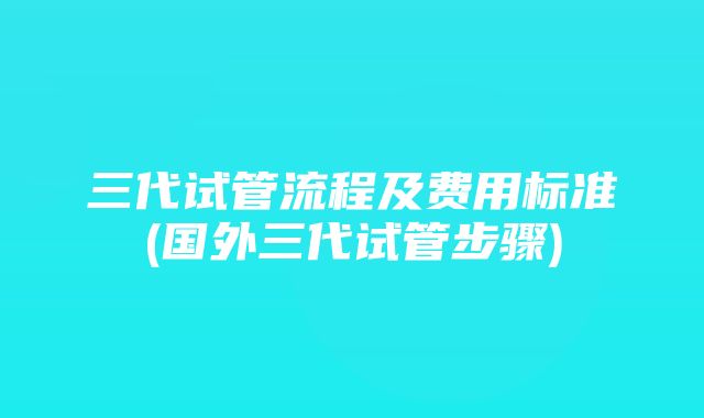 三代试管流程及费用标准(国外三代试管步骤)