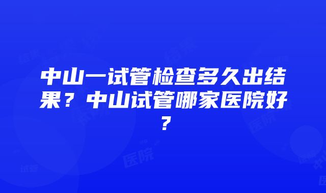 中山一试管检查多久出结果？中山试管哪家医院好？