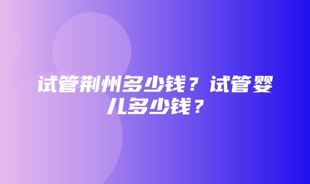 试管荆州多少钱？试管婴儿多少钱？