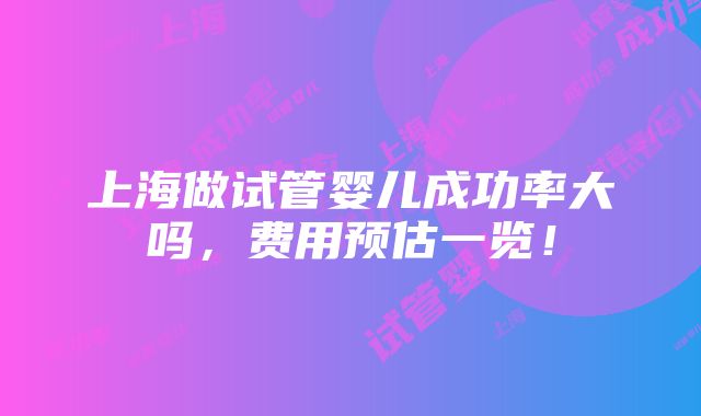 上海做试管婴儿成功率大吗，费用预估一览！