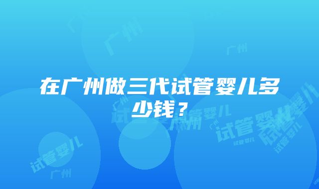 在广州做三代试管婴儿多少钱？