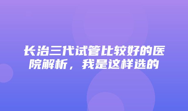 长治三代试管比较好的医院解析，我是这样选的