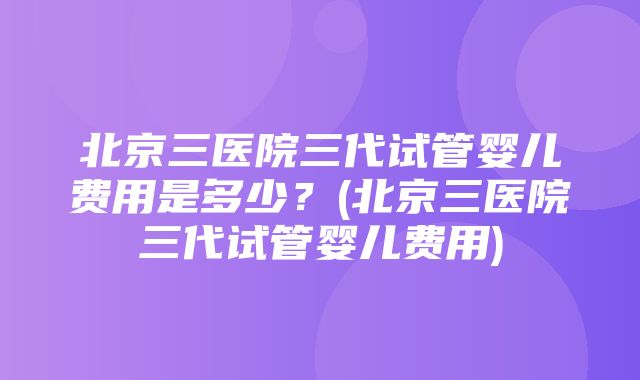 北京三医院三代试管婴儿费用是多少？(北京三医院三代试管婴儿费用)