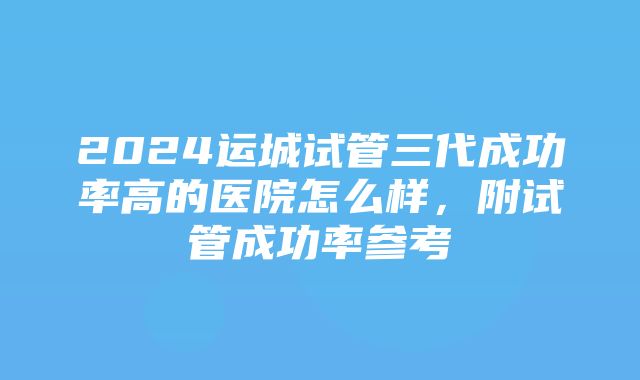 2024运城试管三代成功率高的医院怎么样，附试管成功率参考