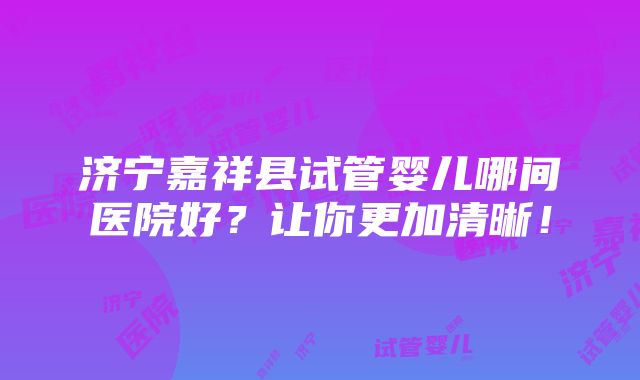 济宁嘉祥县试管婴儿哪间医院好？让你更加清晰！