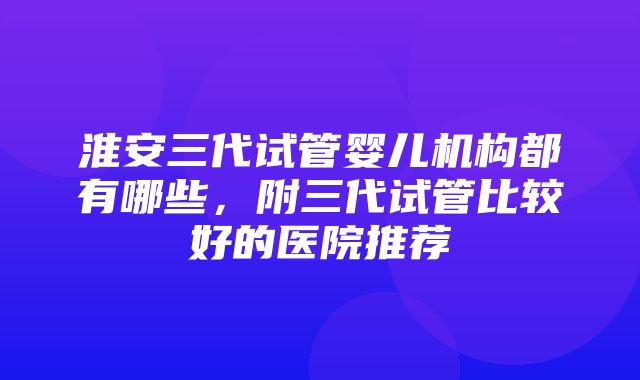 淮安三代试管婴儿机构都有哪些，附三代试管比较好的医院推荐