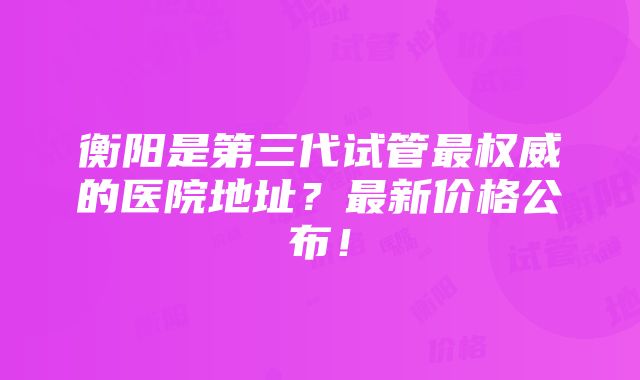 衡阳是第三代试管最权威的医院地址？最新价格公布！