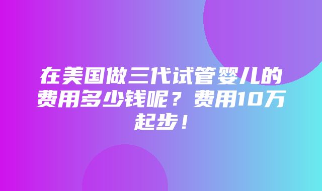 在美国做三代试管婴儿的费用多少钱呢？费用10万起步！