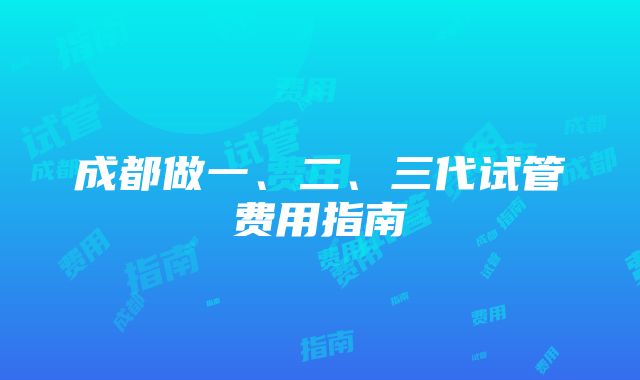 成都做一、二、三代试管费用指南