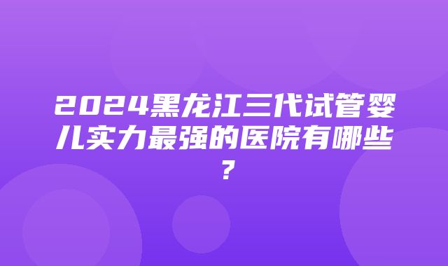 2024黑龙江三代试管婴儿实力最强的医院有哪些？