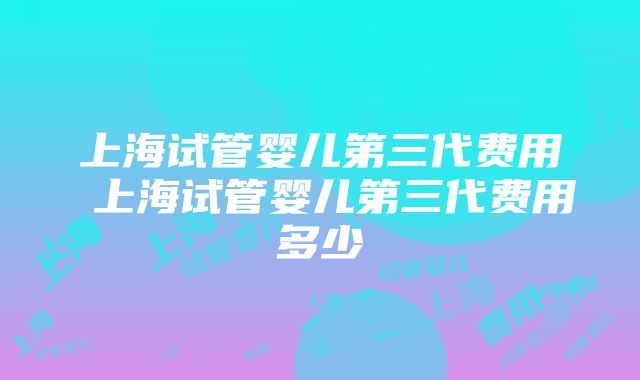 上海试管婴儿第三代费用 上海试管婴儿第三代费用多少