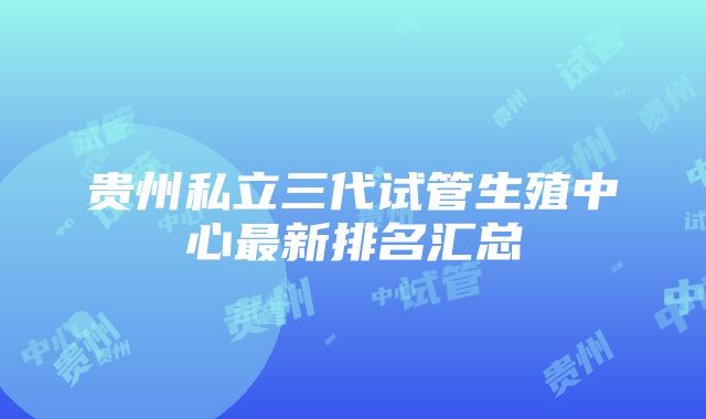 贵州私立三代试管生殖中心最新排名汇总