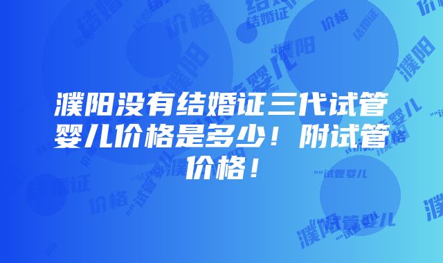 濮阳没有结婚证三代试管婴儿价格是多少！附试管价格！