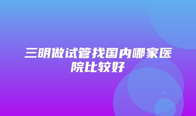 三明做试管找国内哪家医院比较好