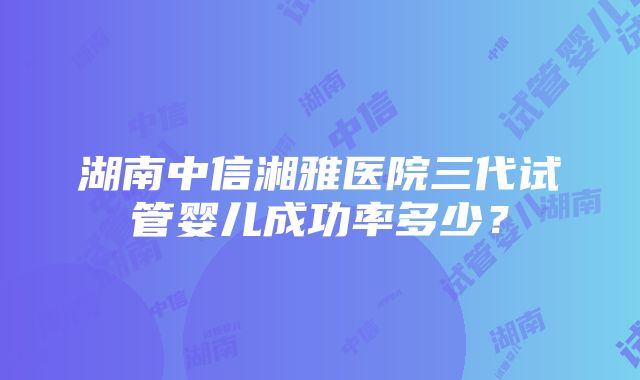 湖南中信湘雅医院三代试管婴儿成功率多少？