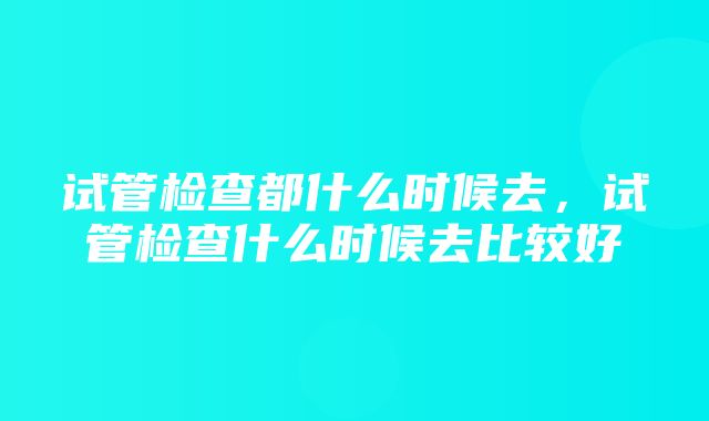 试管检查都什么时候去，试管检查什么时候去比较好