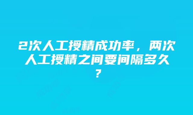 2次人工授精成功率，两次人工授精之间要间隔多久？