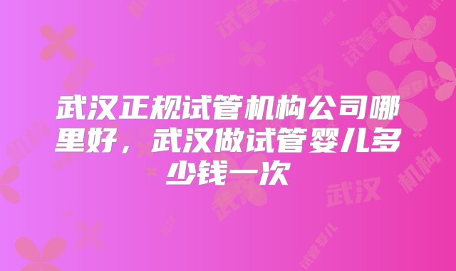 武汉正规试管机构公司哪里好，武汉做试管婴儿多少钱一次