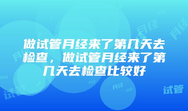 做试管月经来了第几天去检查，做试管月经来了第几天去检查比较好