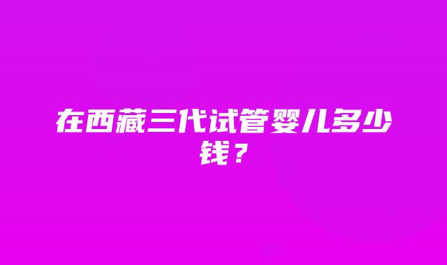 在西藏三代试管婴儿多少钱？