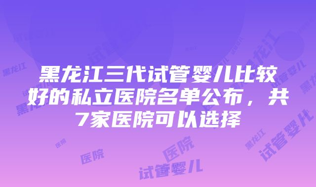 黑龙江三代试管婴儿比较好的私立医院名单公布，共7家医院可以选择