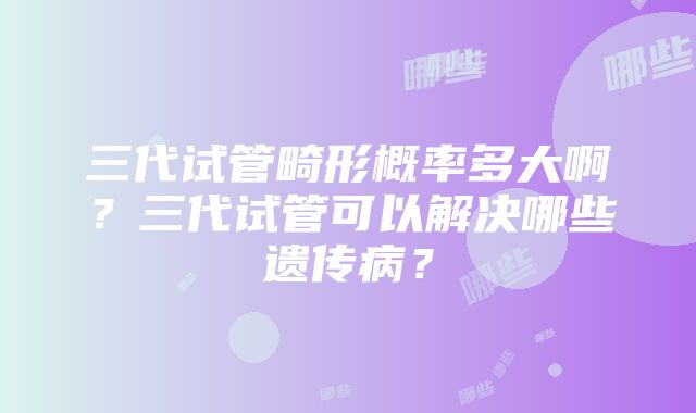 三代试管畸形概率多大啊？三代试管可以解决哪些遗传病？