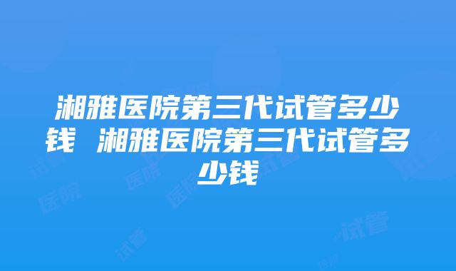 湘雅医院第三代试管多少钱 湘雅医院第三代试管多少钱