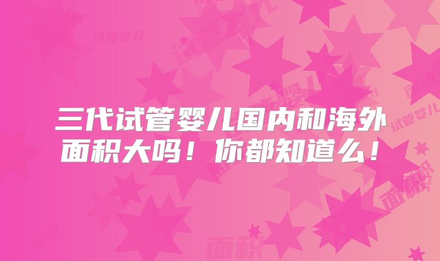 三代试管婴儿国内和海外面积大吗！你都知道么！