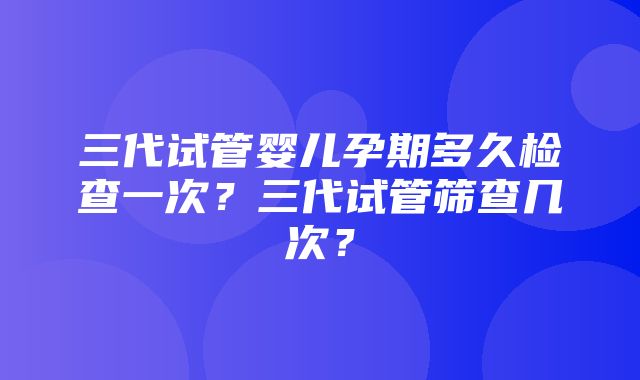 三代试管婴儿孕期多久检查一次？三代试管筛查几次？