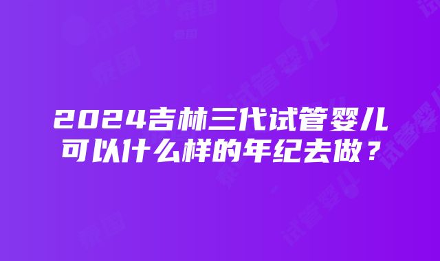 2024吉林三代试管婴儿可以什么样的年纪去做？