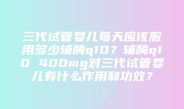 三代试管婴儿每天应该服用多少辅酶q10？辅酶q10 400mg对三代试管婴儿有什么作用和功效？