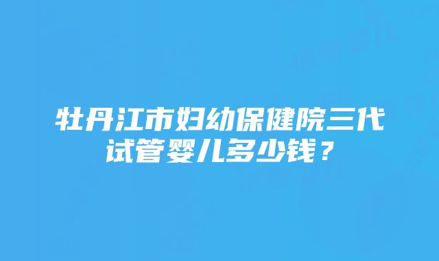 牡丹江市妇幼保健院三代试管婴儿多少钱？