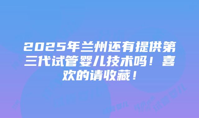 2025年兰州还有提供第三代试管婴儿技术吗！喜欢的请收藏！