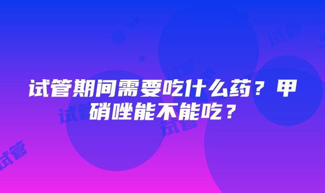 试管期间需要吃什么药？甲硝唑能不能吃？