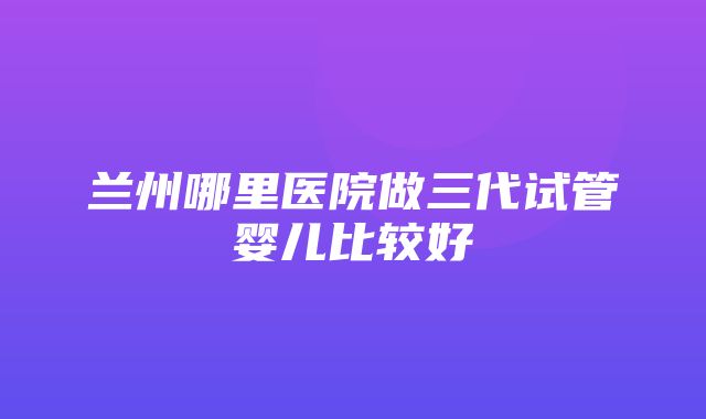 兰州哪里医院做三代试管婴儿比较好