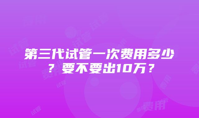 第三代试管一次费用多少？要不要出10万？