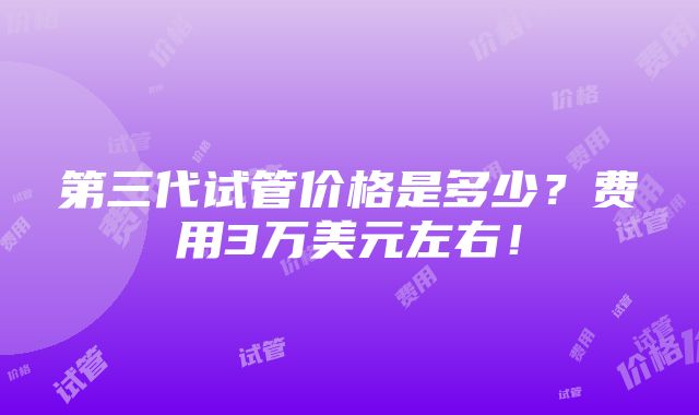 第三代试管价格是多少？费用3万美元左右！