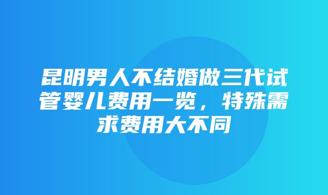 昆明男人不结婚做三代试管婴儿费用一览，特殊需求费用大不同