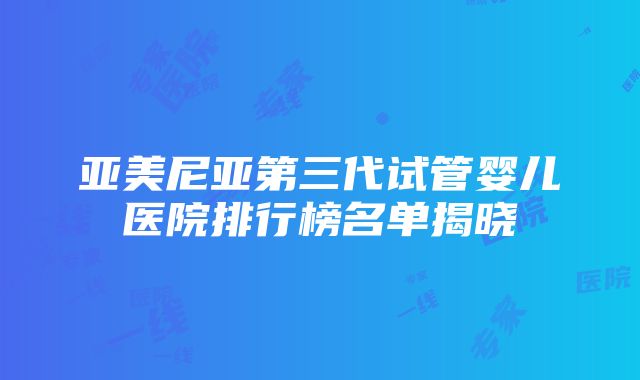 亚美尼亚第三代试管婴儿医院排行榜名单揭晓