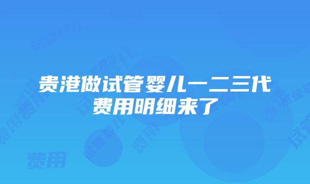 贵港做试管婴儿一二三代费用明细来了