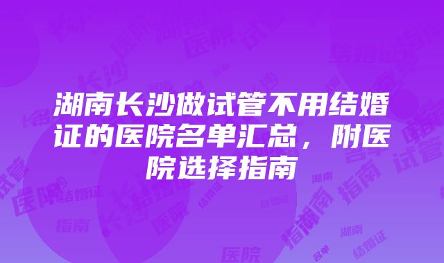 湖南长沙做试管不用结婚证的医院名单汇总，附医院选择指南