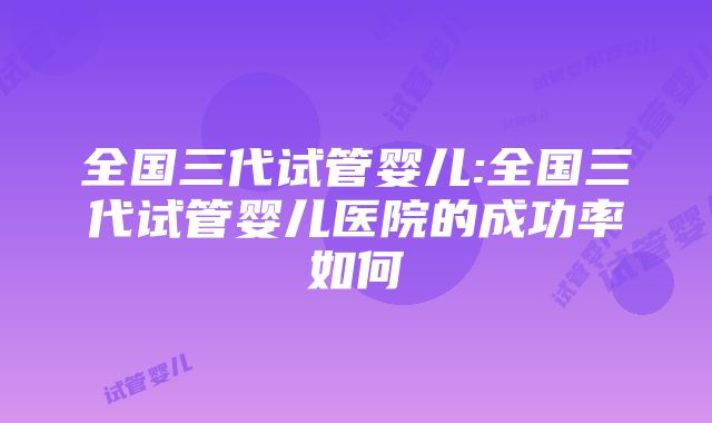 全国三代试管婴儿:全国三代试管婴儿医院的成功率如何