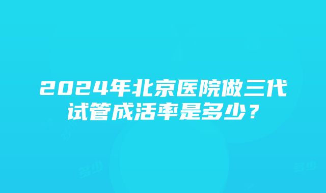 2024年北京医院做三代试管成活率是多少？