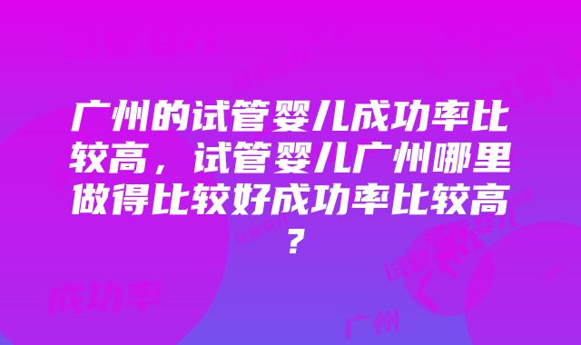 广州的试管婴儿成功率比较高，试管婴儿广州哪里做得比较好成功率比较高？