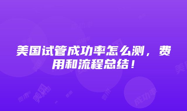 美国试管成功率怎么测，费用和流程总结！