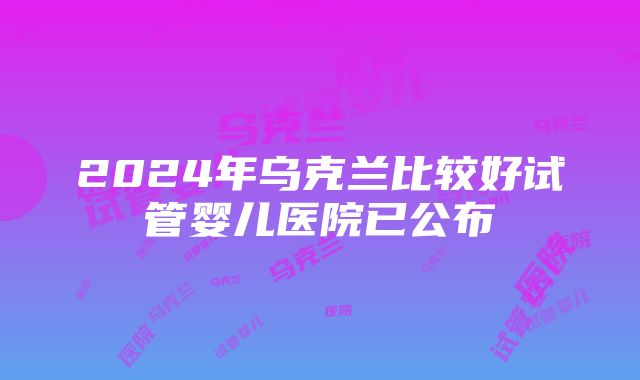 2024年乌克兰比较好试管婴儿医院已公布