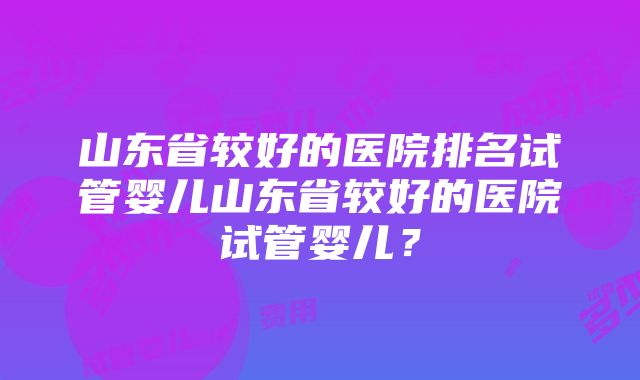 山东省较好的医院排名试管婴儿山东省较好的医院试管婴儿？