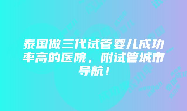 泰国做三代试管婴儿成功率高的医院，附试管城市导航！