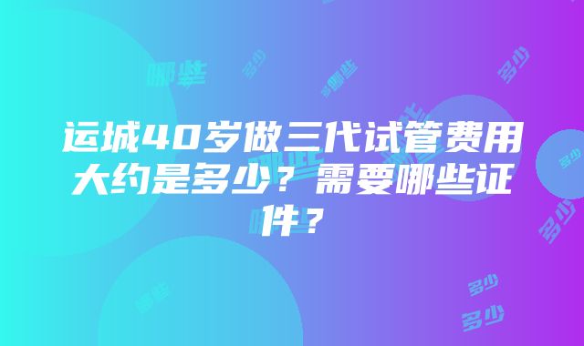 运城40岁做三代试管费用大约是多少？需要哪些证件？