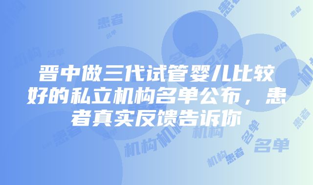 晋中做三代试管婴儿比较好的私立机构名单公布，患者真实反馈告诉你